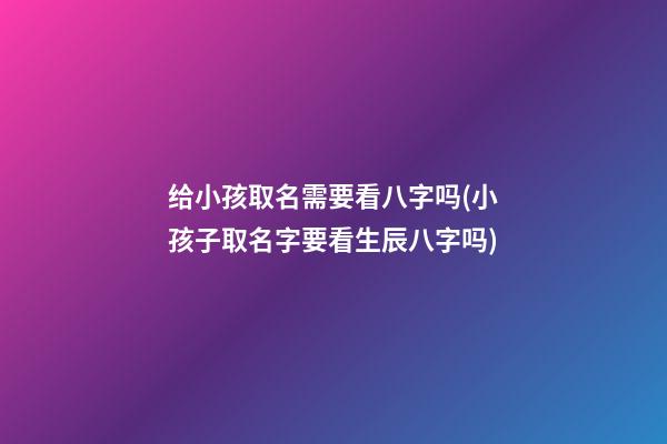 给小孩取名需要看八字吗(小孩子取名字要看生辰八字吗)