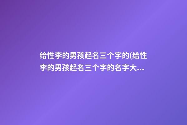 给性李的男孩起名三个字的(给性李的男孩起名三个字的名字大全)