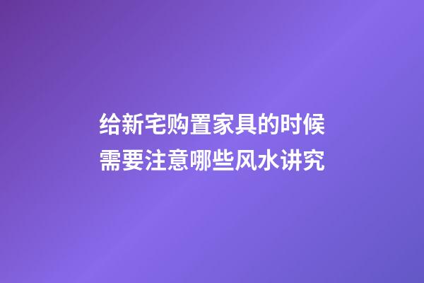 给新宅购置家具的时候需要注意哪些风水讲究