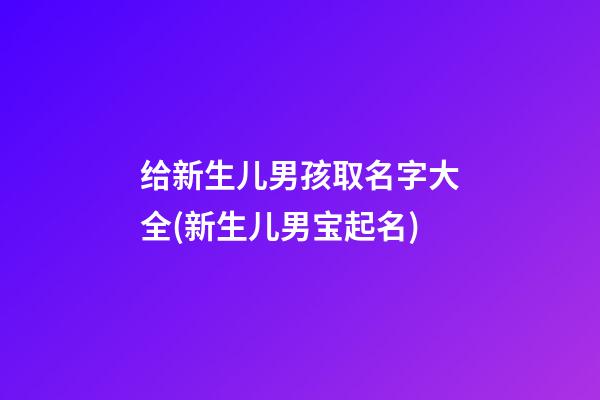 给新生儿男孩取名字大全(新生儿男宝起名)