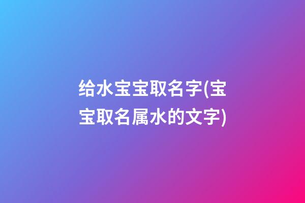给水宝宝取名字(宝宝取名属水的文字)