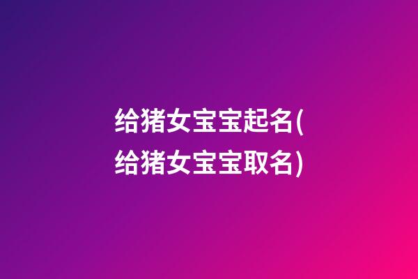 给猪女宝宝起名(给猪女宝宝取名)