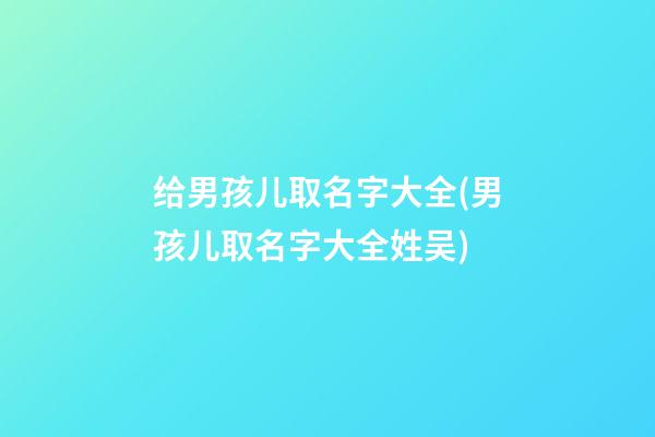 给男孩儿取名字大全(男孩儿取名字大全姓吴)