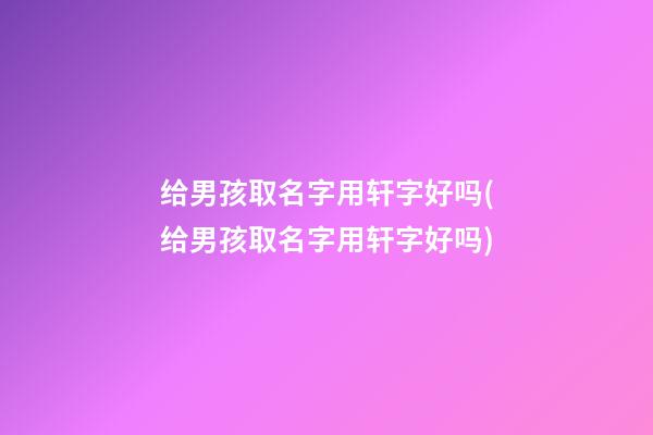给男孩取名字用轩字好吗(给男孩取名字用轩字好吗)