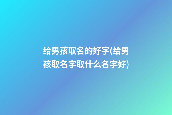 给男孩取名的好字(给男孩取名字取什么名字好)