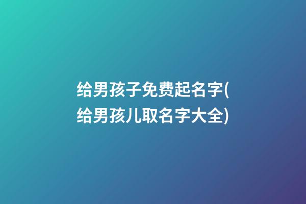 给男孩子免费起名字(给男孩儿取名字大全)