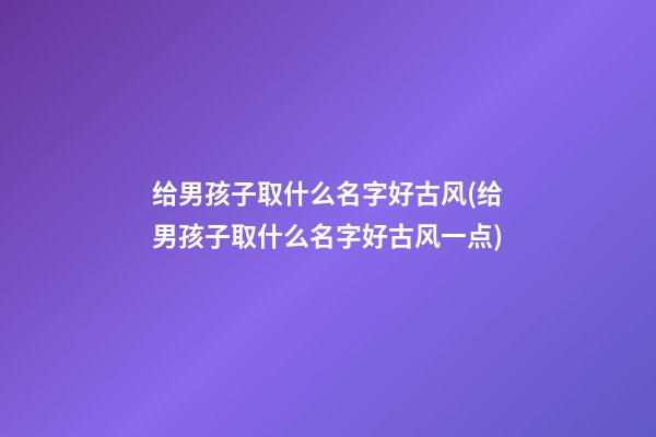 给男孩子取什么名字好古风(给男孩子取什么名字好古风一点)