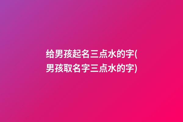 给男孩起名三点水的字(男孩取名字三点水的字)