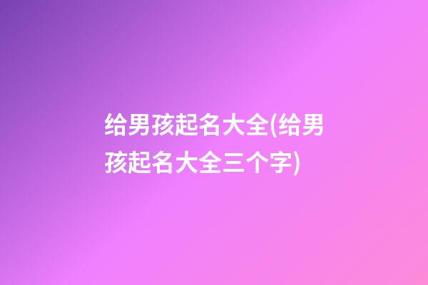 给男孩起名大全(给男孩起名大全三个字)