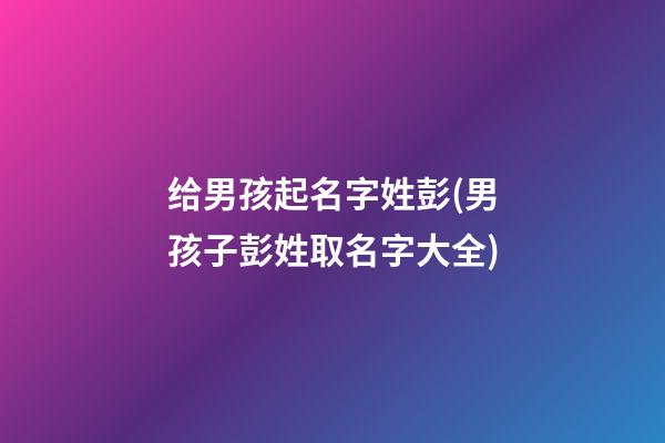 给男孩起名字姓彭(男孩子彭姓取名字大全)