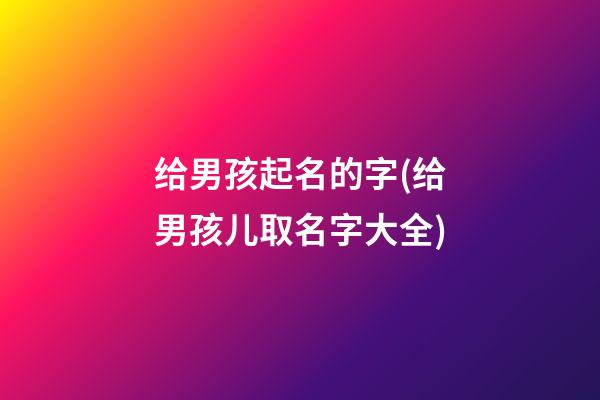 给男孩起名的字(给男孩儿取名字大全)