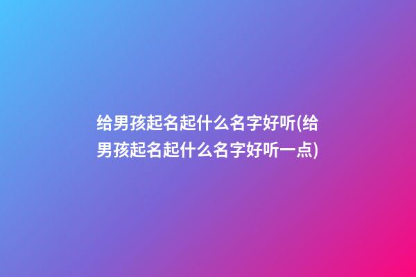 给男孩起名起什么名字好听(给男孩起名起什么名字好听一点)