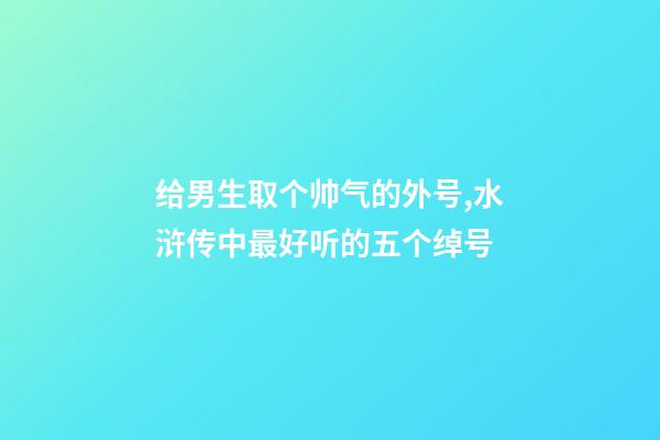 给男生取个帅气的外号,水浒传中最好听的五个绰号-第1张-观点-玄机派