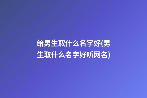 给男生取什么名字好(男生取什么名字好听网名)
