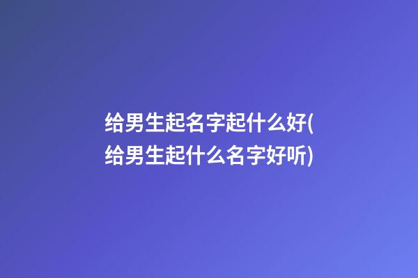 给男生起名字起什么好(给男生起什么名字好听)