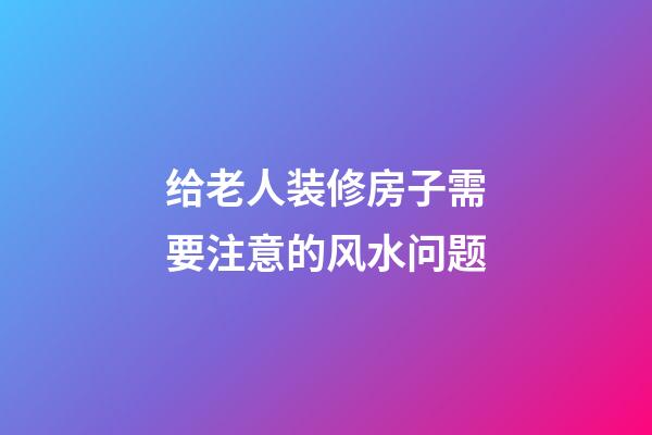 给老人装修房子需要注意的风水问题