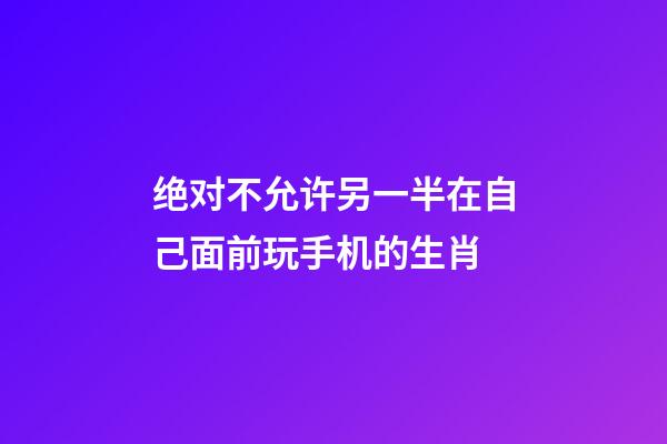 绝对不允许另一半在自己面前玩手机的生肖