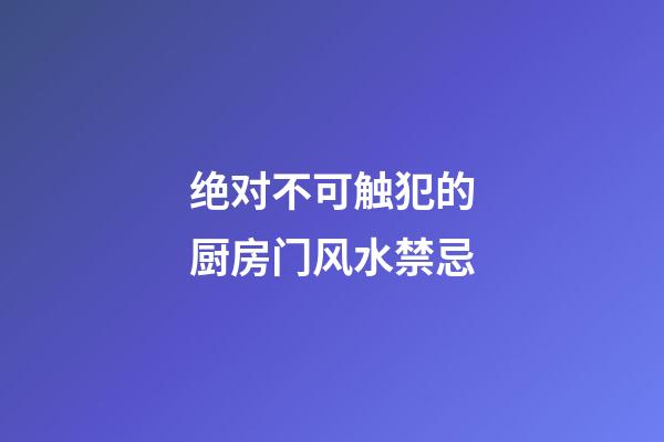 绝对不可触犯的厨房门风水禁忌