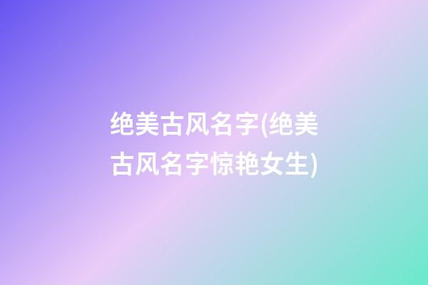 绝美古风名字(绝美古风名字惊艳女生)