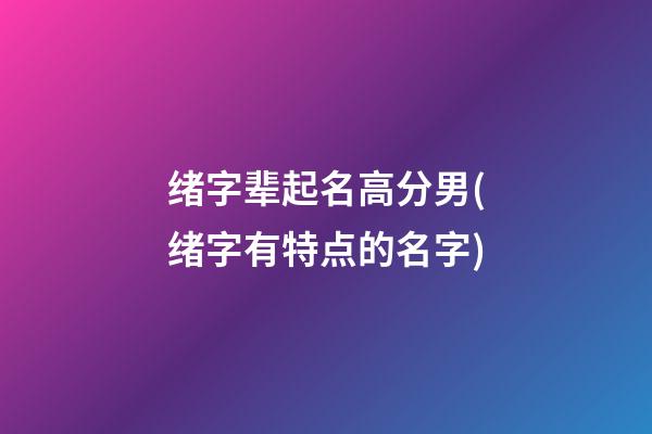 绪字辈起名高分男(绪字有特点的名字)