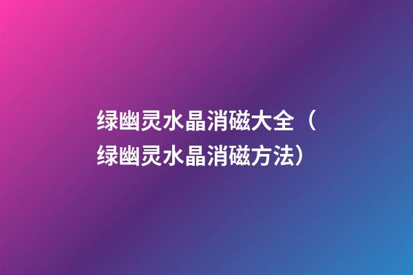 绿幽灵水晶消磁大全（绿幽灵水晶消磁方法）