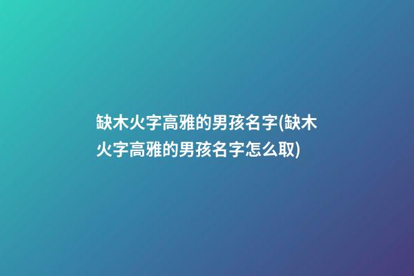 缺木火字高雅的男孩名字(缺木火字高雅的男孩名字怎么取)