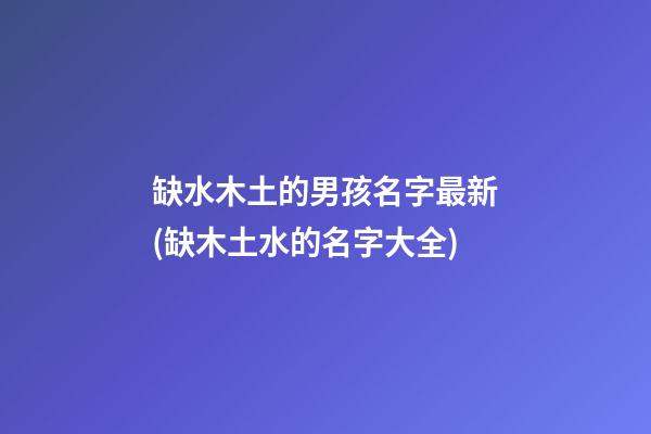 缺水木土的男孩名字最新(缺木土水的名字大全)