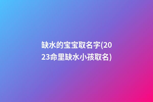缺水的宝宝取名字(2023命里缺水小孩取名)