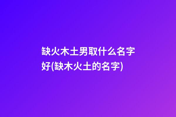 缺火木土男取什么名字好(缺木火土的名字)