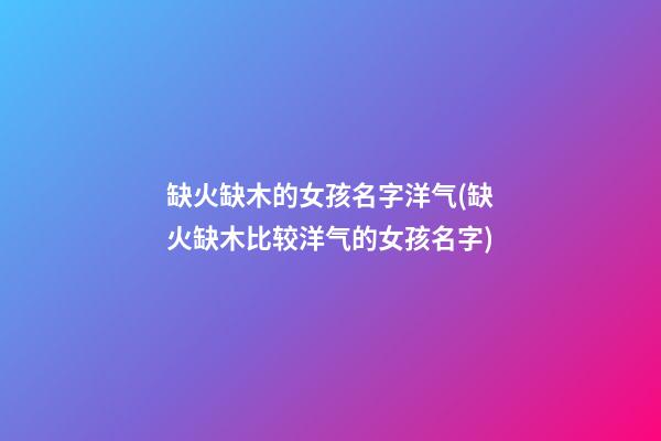 缺火缺木的女孩名字洋气(缺火缺木比较洋气的女孩名字)