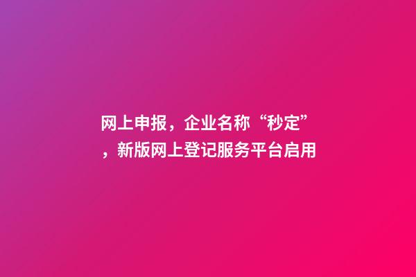 网上申报，企业名称“秒定”，新版网上登记服务平台启用-第1张-公司起名-玄机派