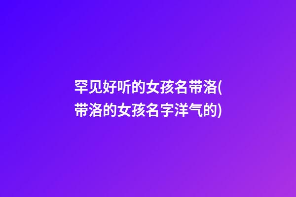 罕见好听的女孩名带洛(带洛的女孩名字洋气的)