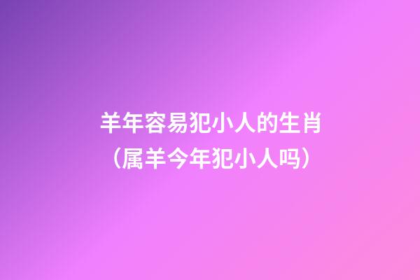羊年容易犯小人的生肖（属羊今年犯小人吗?）