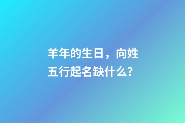 羊年的生日，向姓五行起名缺什么？