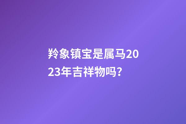 羚象镇宝是属马2023年吉祥物吗？
