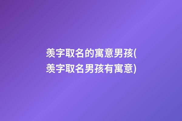 羡字取名的寓意男孩(羡字取名男孩有寓意)