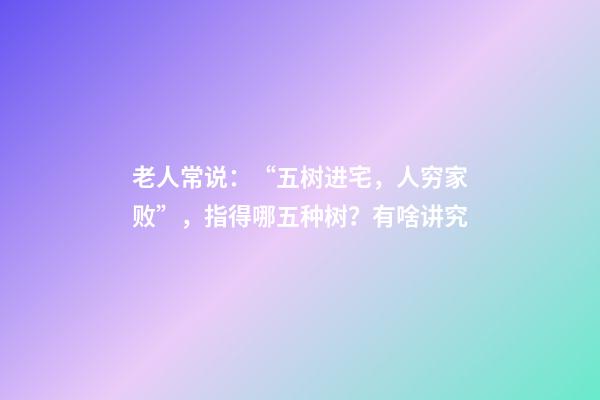 老人常说：“五树进宅，人穷家败”，指得哪五种树？有啥讲究