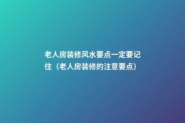 老人房装修风水要点一定要记住（老人房装修的注意要点）