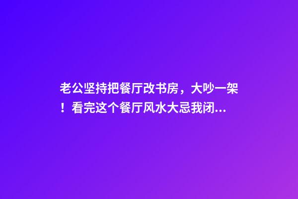 老公坚持把餐厅改书房，大吵一架！看完这个餐厅风水大忌我闭嘴了
