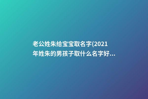 老公姓朱给宝宝取名字(2021年姓朱的男孩子取什么名字好)