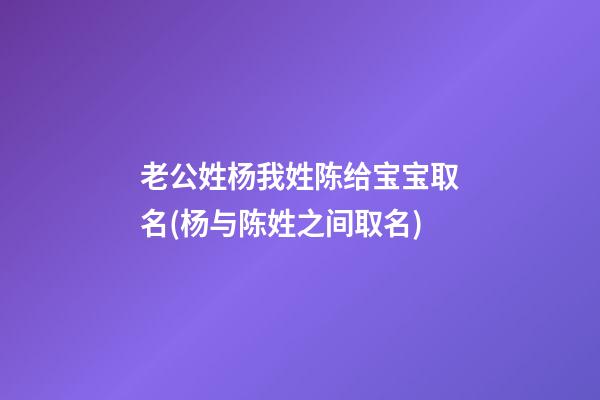 老公姓杨我姓陈给宝宝取名(杨与陈姓之间取名)