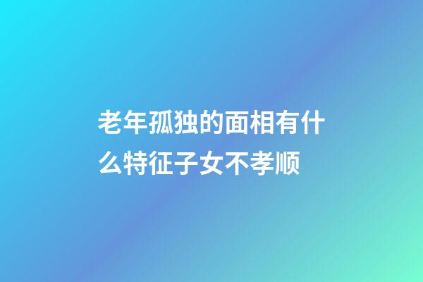 老年孤独的面相有什么特征子女不孝顺