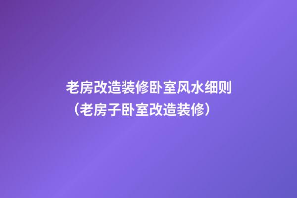 老房改造装修卧室风水细则（老房子卧室改造装修）