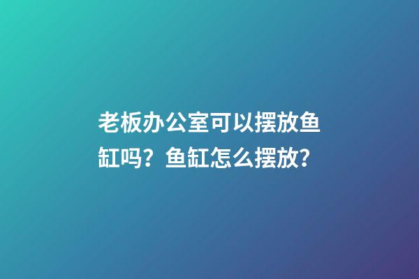 老板办公室可以摆放鱼缸吗？鱼缸怎么摆放？