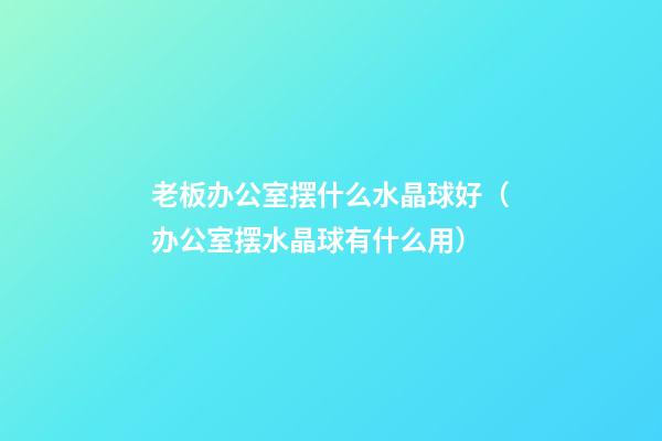 老板办公室摆什么水晶球好（办公室摆水晶球有什么用）