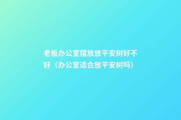 老板办公室摆放放平安树好不好（办公室适合放平安树吗）