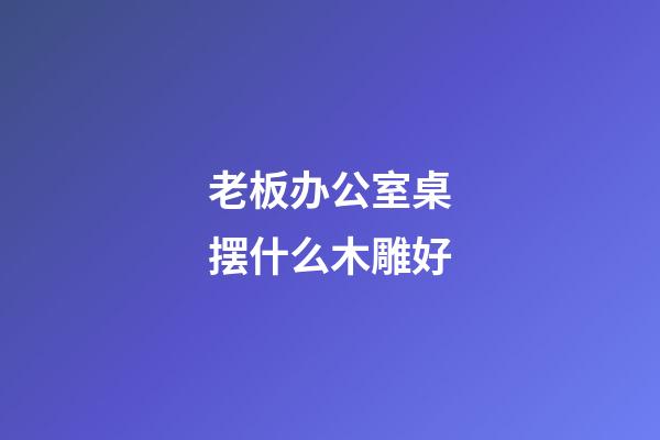 老板办公室桌摆什么木雕好