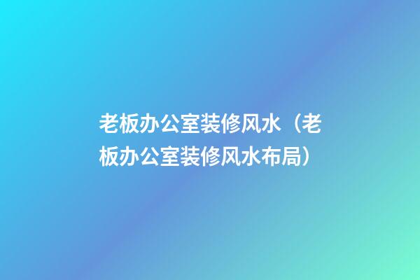 老板办公室装修风水（老板办公室装修风水布局）