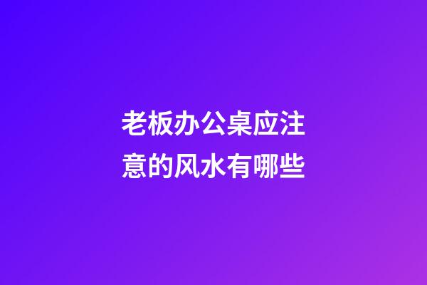 老板办公桌应注意的风水有哪些