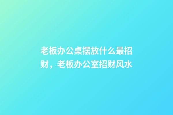 老板办公桌摆放什么最招财，老板办公室招财风水